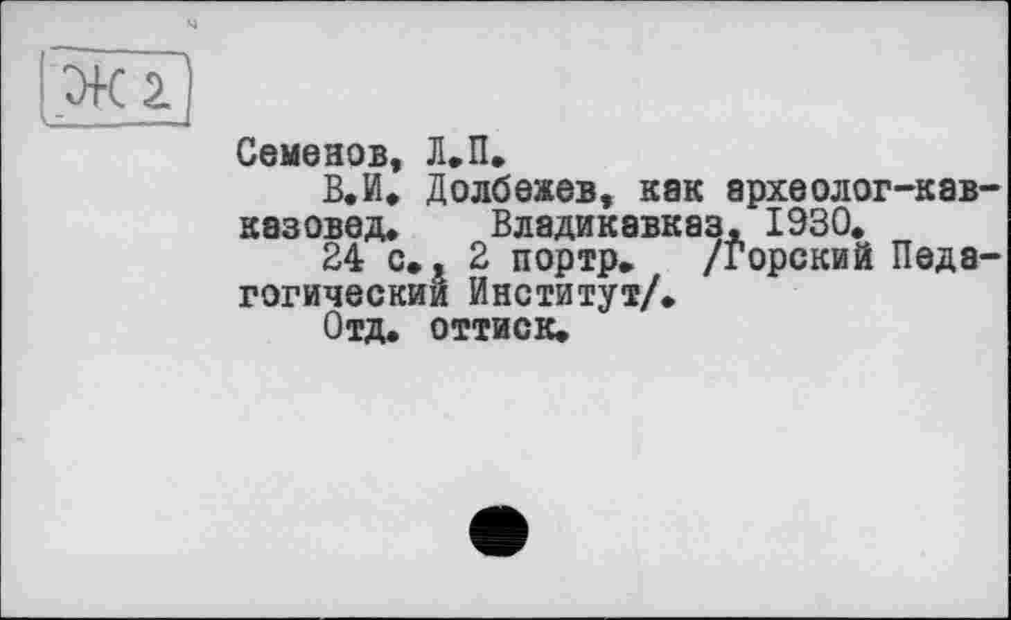 ﻿І .Ж 2.
Семенов, Л.П.
В. И. Долбежев, как археолог-кав-казовед. Владикавказ, 1930.
24 с. , 2 портр, /Горский Педагогический Институт/.
Отд. оттиск.